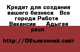 Кредит для создания вашего бизнеса - Все города Работа » Вакансии   . Адыгея респ.